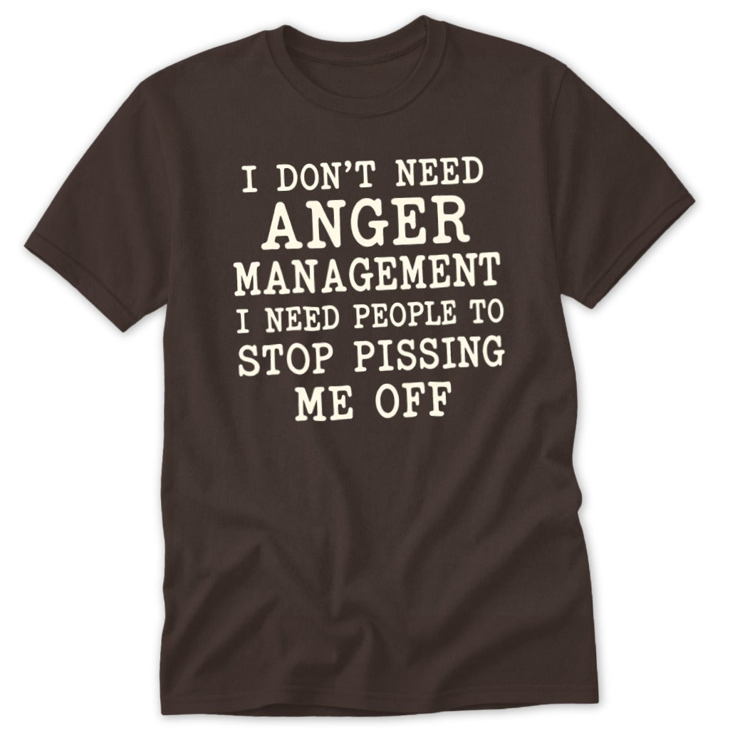 Brown crewneck t-shirt with white text reading I DON'T NEED ANGER MANAGEMENT I NEED PEOPLE TO STOP PISSING ME OFF.